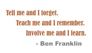Tell me and I forget, teach me and I remember, involve me and I learn... Ben Franklin